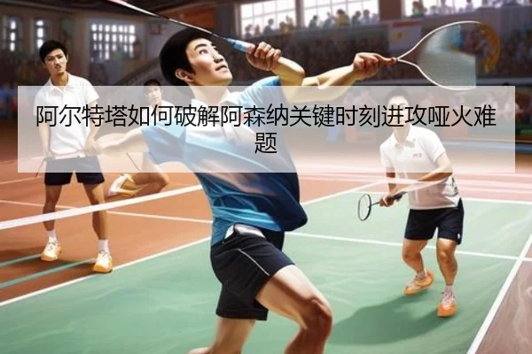 阿尔特塔如何破解阿森纳关键时刻进攻哑火难题