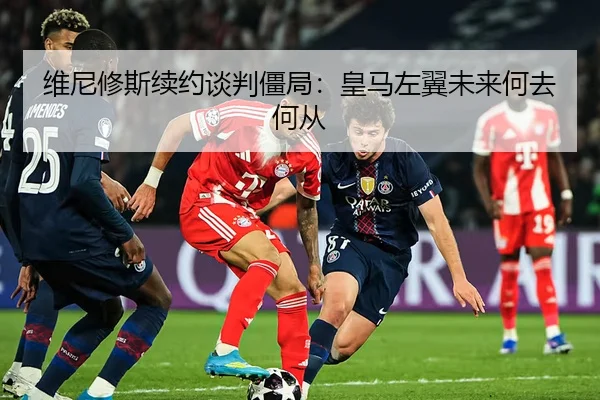 维尼修斯续约谈判僵局：皇马左翼未来何去何从